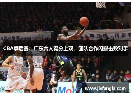 CBA季后赛：广东六人得分上双，团队合作闪耀击败对手